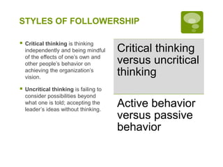 STYLES OF FOLLOWERSHIP
 Critical thinking is thinking
independently and being mindful
of the effects of one’s own and
other people’s behavior on
achieving the organization’s
vision.
 Uncritical thinking is failing to
consider possibilities beyond
what one is told; accepting the
leader’s ideas without thinking.
Critical thinking
versus uncritical
thinking
Active behavior
versus passive
behavior
 