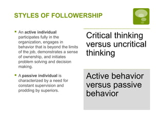 STYLES OF FOLLOWERSHIP
 An active individual
participates fully in the
organization, engages in
behavior that is beyond the limits
of the job, demonstrates a sense
of ownership, and initiates
problem solving and decision
making.
 A passive individual is
characterized by a need for
constant supervision and
prodding by superiors.
Critical thinking
versus uncritical
thinking
Active behavior
versus passive
behavior
 