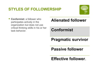 STYLES OF FOLLOWERSHIP
 Conformist: a follower who
participates actively in the
organization but does not use
critical thinking skills in his or her
task behavior.
Alienated follower
Conformist
Pragmatic survivor
Passive follower
Effective follower.
 