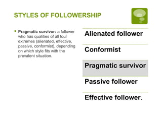 STYLES OF FOLLOWERSHIP
 Pragmatic survivor: a follower
who has qualities of all four
extremes (alienated, effective,
passive, conformist), depending
on which style fits with the
prevalent situation.
Alienated follower
Conformist
Pragmatic survivor
Passive follower
Effective follower.
 