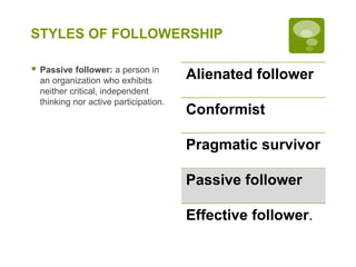 STYLES OF FOLLOWERSHIP
 Passive follower: a person in
an organization who exhibits
neither critical, independent
thinking nor active participation.
Alienated follower
Conformist
Pragmatic survivor
Passive follower
Effective follower.
 