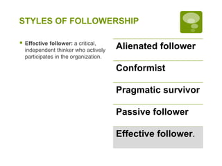 STYLES OF FOLLOWERSHIP
 Effective follower: a critical,
independent thinker who actively
participates in the organization.
Alienated follower
Conformist
Pragmatic survivor
Passive follower
Effective follower.
 