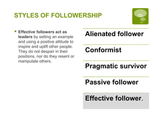 STYLES OF FOLLOWERSHIP
 Effective followers act as
leaders by setting an example
and using a positive attitude to
inspire and uplift other people.
They do not despair in their
positions, nor do they resent or
manipulate others.
Alienated follower
Conformist
Pragmatic survivor
Passive follower
Effective follower.
 