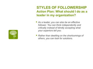 STYLES OF FOLLOWERSHIP
Action Plan: What should I do as a
leader in my organization?
 As a leader, you can also be an effective
follower. You can think independently and
critically instead of blindly accepting what
your superiors tell you.
 Rather than dwelling on the shortcomings of
others, you can look for solutions.
 