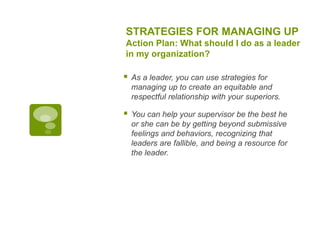 STRATEGIES FOR MANAGING UP
Action Plan: What should I do as a leader
in my organization?
 As a leader, you can use strategies for
managing up to create an equitable and
respectful relationship with your superiors.
 You can help your supervisor be the best he
or she can be by getting beyond submissive
feelings and behaviors, recognizing that
leaders are fallible, and being a resource for
the leader.
 