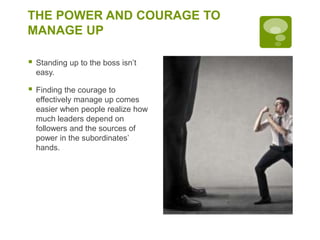 THE POWER AND COURAGE TO
MANAGE UP
 Standing up to the boss isn’t
easy.
 Finding the courage to
effectively manage up comes
easier when people realize how
much leaders depend on
followers and the sources of
power in the subordinates’
hands.
 