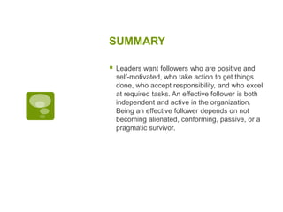 SUMMARY
 Leaders want followers who are positive and
self-motivated, who take action to get things
done, who accept responsibility, and who excel
at required tasks. An effective follower is both
independent and active in the organization.
Being an effective follower depends on not
becoming alienated, conforming, passive, or a
pragmatic survivor.
 