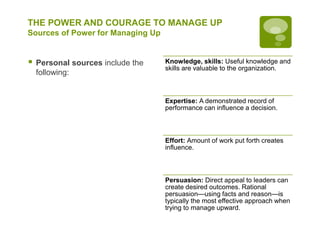 THE POWER AND COURAGE TO MANAGE UP
Sources of Power for Managing Up
 Personal sources include the
following:
Knowledge, skills: Useful knowledge and
skills are valuable to the organization.
Expertise: A demonstrated record of
performance can influence a decision.
Effort: Amount of work put forth creates
influence.
Persuasion: Direct appeal to leaders can
create desired outcomes. Rational
persuasion—using facts and reason—is
typically the most effective approach when
trying to manage upward.
 