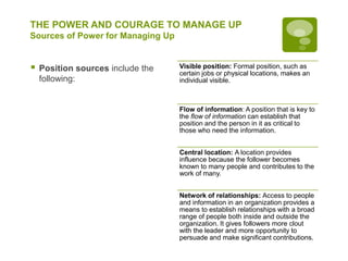 THE POWER AND COURAGE TO MANAGE UP
Sources of Power for Managing Up
 Position sources include the
following:
Visible position: Formal position, such as
certain jobs or physical locations, makes an
individual visible.
Flow of information: A position that is key to
the flow of information can establish that
position and the person in it as critical to
those who need the information.
Central location: A location provides
influence because the follower becomes
known to many people and contributes to the
work of many.
Network of relationships: Access to people
and information in an organization provides a
means to establish relationships with a broad
range of people both inside and outside the
organization. It gives followers more clout
with the leader and more opportunity to
persuade and make significant contributions.
 