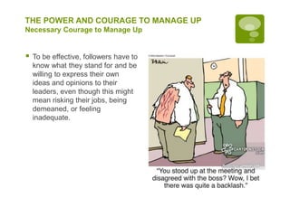 THE POWER AND COURAGE TO MANAGE UP
Necessary Courage to Manage Up
 To be effective, followers have to
know what they stand for and be
willing to express their own
ideas and opinions to their
leaders, even though this might
mean risking their jobs, being
demeaned, or feeling
inadequate.
 