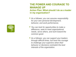THE POWER AND COURAGE TO
MANAGE UP
Action Plan: What should I do as a leader
in my organization?
 As a follower, you can assume responsibility
for your own personal development,
behavior, and work performance.
 You can look for opportunities to make a
difference, seek to meet organizational
needs, serve others, and work toward the
common good.
 As a follower, you can support your leaders
through difficult times, but have the courage
to challenge your superiors when their
behavior or decisions contradict the best
interests of the organization.
 