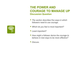 THE POWER AND
COURAGE TO MANAGE UP
Discussion Question
 The section describes five ways in which
followers need to use courage.
 Which do you feel is most important?
 Least important?
 How might a follower derive the courage to
behave in new ways to be more effective?
 Discuss.
 