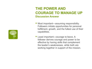THE POWER AND
COURAGE TO MANAGE UP
Discussion Answer
 Most important—assuming responsibility.
Followers initiate opportunities for personal
fulfillment, growth, and the fullest use of their
capabilities.
 Least important—courage to leave. A
follower derives courage and power to be
effective by having skills that complement
the leader’s weaknesses, while both are
working together in support of the mission.
 