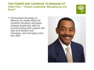 THE POWER AND COURAGE TO MANAGE UP
Video Time – “Critical Leadership: Managing Up and
Down”
 US Assistant Secretary of
Defense for Health Affairs Dr.
Jonathan Woodson discusses
strategic leadership skills for
communicating both upward with
high level leaders and
managers, and managing one's
own staff.
 