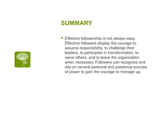 SUMMARY
 Effective followership is not always easy.
Effective followers display the courage to
assume responsibility, to challenge their
leaders, to participate in transformation, to
serve others, and to leave the organization
when necessary. Followers can recognize and
rely on several personal and positional sources
of power to gain the courage to manage up.
 