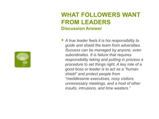 WHAT FOLLOWERS WANT
FROM LEADERS
Discussion Answer
 A true leader feels it is his responsibility to
guide and shield the team from adversities.
Success can be managed by anyone, even
subordinates. It is failure that requires
responsibility taking and putting in process a
procedure to set things right. A key role of a
good boss or leader is to act as a “human
shield” and protect people from
“meddlesome executives, nosy visitors,
unnecessary meetings, and a host of other
insults, intrusions, and time wasters.”
 