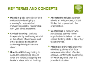 KEY TERMS AND CONCEPTS
 Managing up: consciously and
deliberately developing a
meaningful, task-related,
mutually respectful relationship
with your direct superiors.
 Critical thinking: thinking
independently and being mindful
of the effects of one’s own and
other people’s behavior on
achieving the organization’s
vision.
 Uncritical thinking: failing to
consider possibilities beyond
what one is told; accepting the
leader’s ideas without thinking.
 Alienated follower: a person
who is an independent, critical
thinker but is passive in the
organization.
 Conformist: a follower who
participates actively in the
organization but does not use
critical thinking skills in his or her
task behavior.
 Pragmatic survivor: a follower
who has qualities of all four
extremes (alienated, effective,
passive, conformist), depending
on which style fits with the
prevalent situation.
 