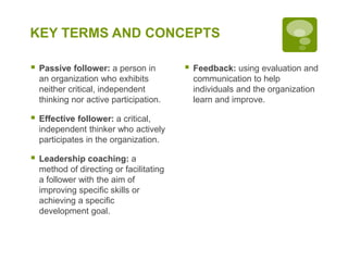 KEY TERMS AND CONCEPTS
 Passive follower: a person in
an organization who exhibits
neither critical, independent
thinking nor active participation.
 Effective follower: a critical,
independent thinker who actively
participates in the organization.
 Leadership coaching: a
method of directing or facilitating
a follower with the aim of
improving specific skills or
achieving a specific
development goal.
 Feedback: using evaluation and
communication to help
individuals and the organization
learn and improve.
 