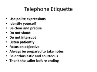 Telephone Etiquette
•   Use polite expressions
•   Identify yourself
•   Be clear and precise
•   Do not shout
•   Do not interrupt
•   Listen patiently
•   Focus on objective
•   Always be prepared to take notes
•   Be enthusiastic and courteous
•   Thank the caller before ending
 