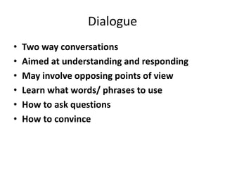 Dialogue
•   Two way conversations
•   Aimed at understanding and responding
•   May involve opposing points of view
•   Learn what words/ phrases to use
•   How to ask questions
•   How to convince
 