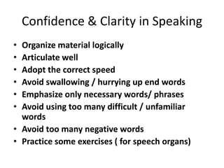 Confidence & Clarity in Speaking
• Organize material logically
• Articulate well
• Adopt the correct speed
• Avoid swallowing / hurrying up end words
• Emphasize only necessary words/ phrases
• Avoid using too many difficult / unfamiliar
  words
• Avoid too many negative words
• Practice some exercises ( for speech organs)
 