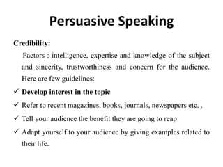 Persuasive Speaking
Credibility:
   Factors : intelligence, expertise and knowledge of the subject
  and sincerity, trustworthiness and concern for the audience.
  Here are few guidelines:
 Develop interest in the topic
 Refer to recent magazines, books, journals, newspapers etc. .
 Tell your audience the benefit they are going to reap
 Adapt yourself to your audience by giving examples related to
  their life.
 