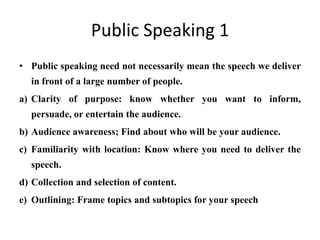 Public Speaking 1
• Public speaking need not necessarily mean the speech we deliver
  in front of a large number of people.
a) Clarity of purpose: know whether you want to inform,
  persuade, or entertain the audience.
b) Audience awareness; Find about who will be your audience.
c) Familiarity with location: Know where you need to deliver the
  speech.
d) Collection and selection of content.
e) Outlining: Frame topics and subtopics for your speech
 