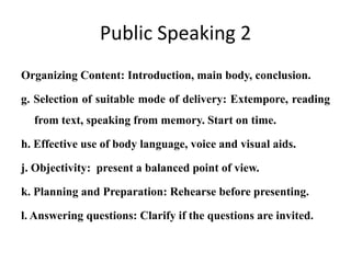 Public Speaking 2
Organizing Content: Introduction, main body, conclusion.

g. Selection of suitable mode of delivery: Extempore, reading
  from text, speaking from memory. Start on time.

h. Effective use of body language, voice and visual aids.

j. Objectivity: present a balanced point of view.

k. Planning and Preparation: Rehearse before presenting.

l. Answering questions: Clarify if the questions are invited.
 