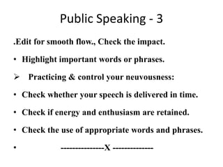 Public Speaking - 3
.Edit for smooth flow., Check the impact.

• Highlight important words or phrases.

 Practicing & control your neuvousness:

• Check whether your speech is delivered in time.

• Check if energy and enthusiasm are retained.

• Check the use of appropriate words and phrases.

•           ---------------X --------------
 
