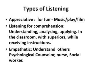Types of Listening
• Appreciative : for fun - Music/play/film
• Listening for comprehension:
  Understanding, analysing, applying. In
  the classroom, with superiors, while
  receiving instructions.
• Empathetic: Understand others
  Psychological Counselor, nurse, Social
  worker.
 