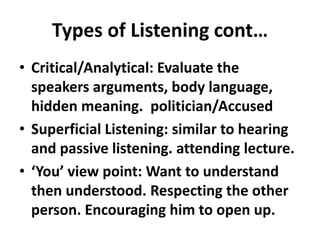 Types of Listening cont…
• Critical/Analytical: Evaluate the
  speakers arguments, body language,
  hidden meaning. politician/Accused
• Superficial Listening: similar to hearing
  and passive listening. attending lecture.
• ‘You’ view point: Want to understand
  then understood. Respecting the other
  person. Encouraging him to open up.
 