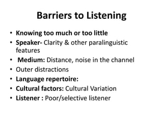 Barriers to Listening
• Knowing too much or too little
• Speaker- Clarity & other paralinguistic
  features
• Medium: Distance, noise in the channel
• Outer distractions
• Language repertoire:
• Cultural factors: Cultural Variation
• Listener : Poor/selective listener
 