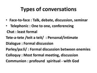Types of conversations
• Face-to-face : Talk, debate, discussion, seminar
• Telephonic : One to one, conferencing
 Chat : least formal
Tete-a-tete /teit a teit/ : Personal/intimate
Dialogue : Formal discussion
Parley/pa:li/ : Formal discussion between enemies
Colloquy : Most formal meeting, discussion
Communion : profound spiritual - with God
 