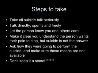 Steps to takeTake all suicide talk seriouslyTalk directly, openly and freely Let the person know you and others careMake it clear you understand the person wants their pain to stop, but suicide is not the answerAsk how they were going to perform the suicide, and make sure those means are not available Don’t keep it a secret*