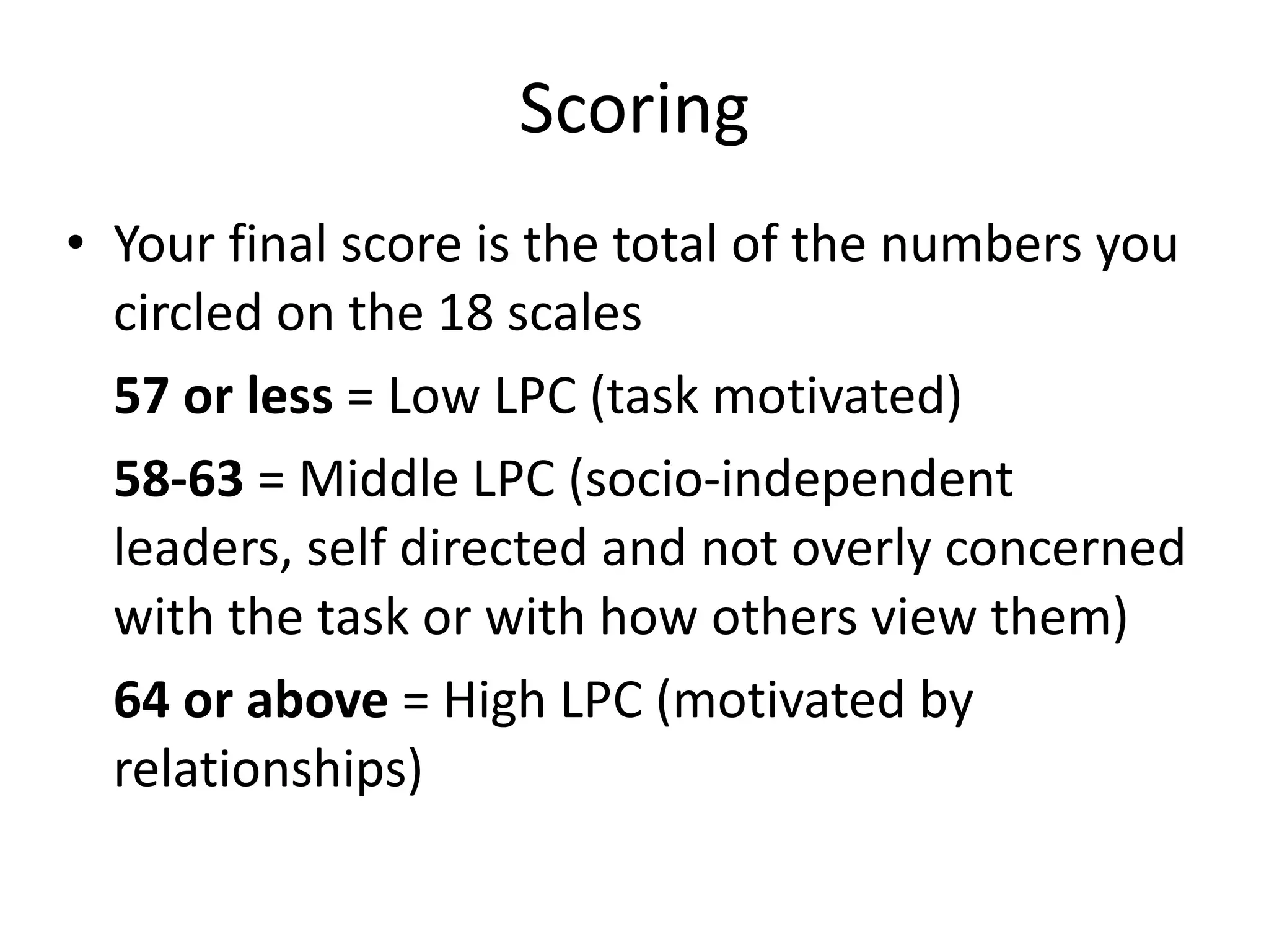 Scoring Your final score is the total of the numbers you circled on the 18 scales 57 or less  = Low LPC (task motivated) 58-63  = Middle LPC (socio-independent leaders, self directed and not overly concerned with the task or with how others view them) 64 or above  = High LPC (motivated by relationships) 
