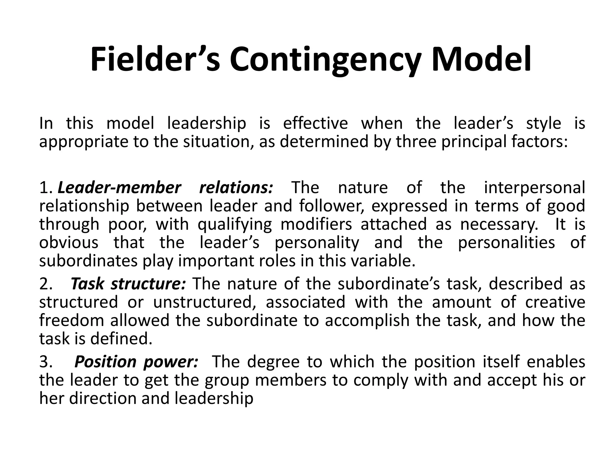Fielder’s Contingency Model   In this model leadership is effective when the leader’s style is appropriate to the situation, as determined by three principal factors:    1.  Leader-member relations:  The nature of the interpersonal relationship between leader and follower, expressed in terms of good through poor, with qualifying modifiers attached as necessary.  It is obvious that the leader’s personality and the personalities of subordinates play important roles in this variable. 2.     Task structure:  The nature of the subordinate’s task, described as structured or unstructured, associated with the amount of creative freedom allowed the subordinate to accomplish the task, and how the task is defined. 3.      Position power:   The degree to which the position itself enables the leader to get the group members to comply with and accept his or her direction and leadership 