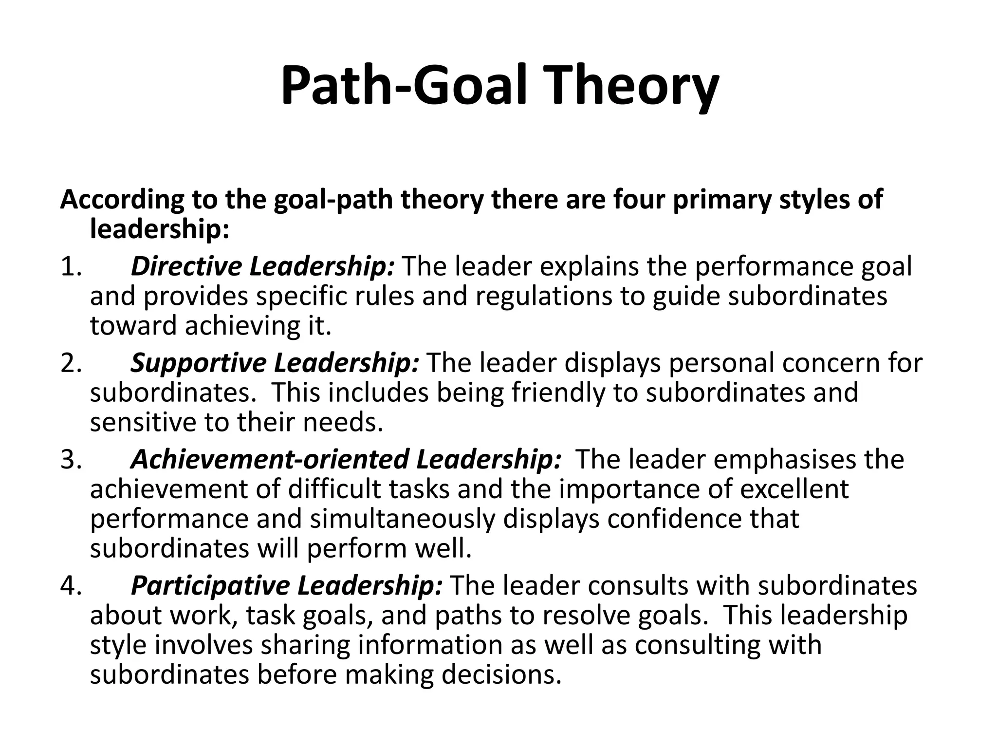 Path-Goal Theory According to the goal-path theory there are four primary styles of leadership: 1.        Directive Leadership:  The leader explains the performance goal and provides specific rules and regulations to guide subordinates toward achieving it. 2.        Supportive Leadership:  The leader displays personal concern for subordinates.  This includes being friendly to subordinates and sensitive to their needs. 3.        Achievement-oriented Leadership:   The leader emphasises the achievement of difficult tasks and the importance of excellent performance and simultaneously displays confidence that subordinates will perform well. 4.        Participative Leadership:  The leader consults with subordinates about work, task goals, and paths to resolve goals.  This leadership style involves sharing information as well as consulting with subordinates before making decisions.  