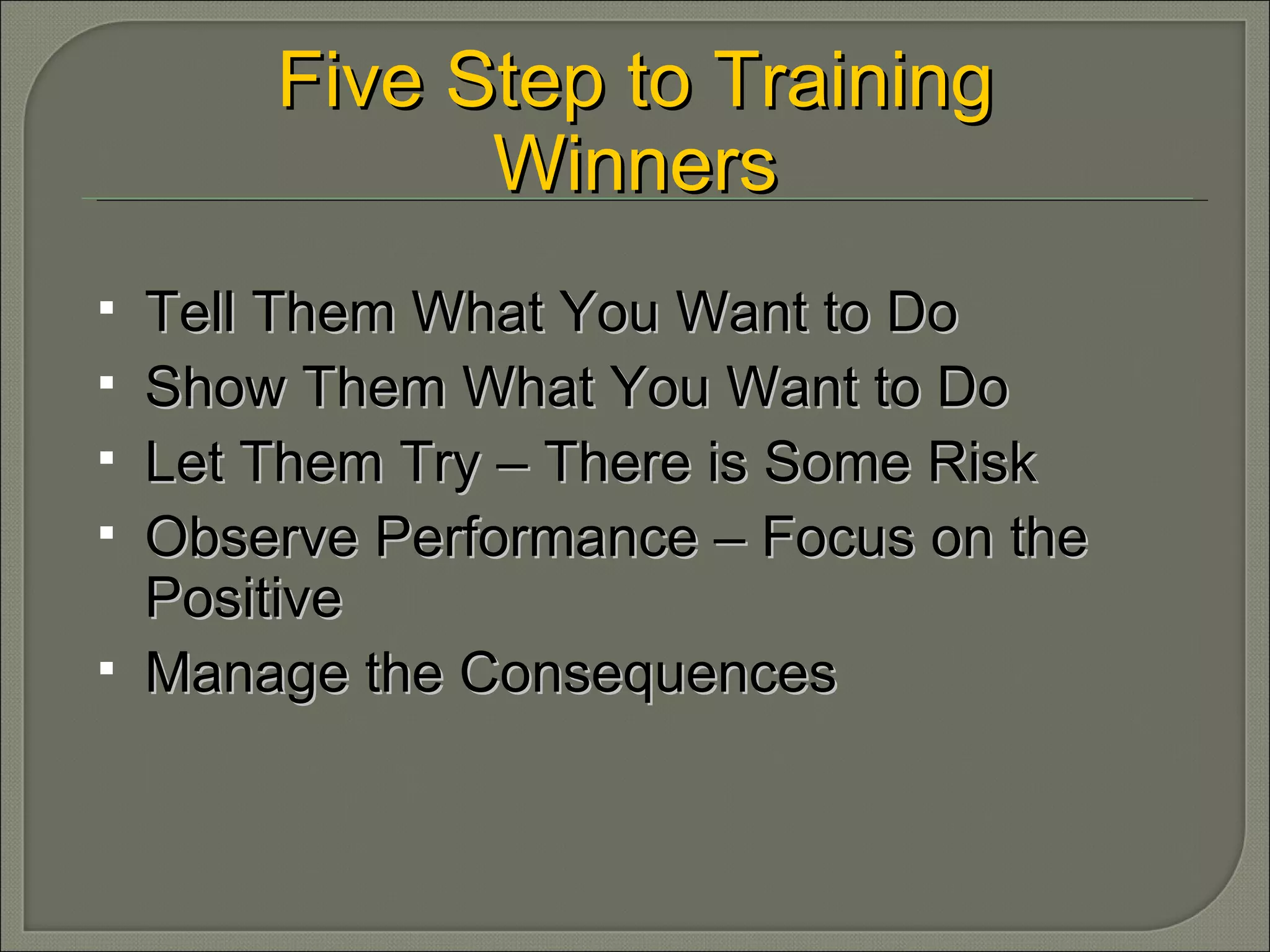 Tell Them What You Want to Do Show Them What You Want to Do Let Them Try – There is Some Risk Observe Performance – Focus on the Positive Manage the Consequences  Five Step to Training Winners 