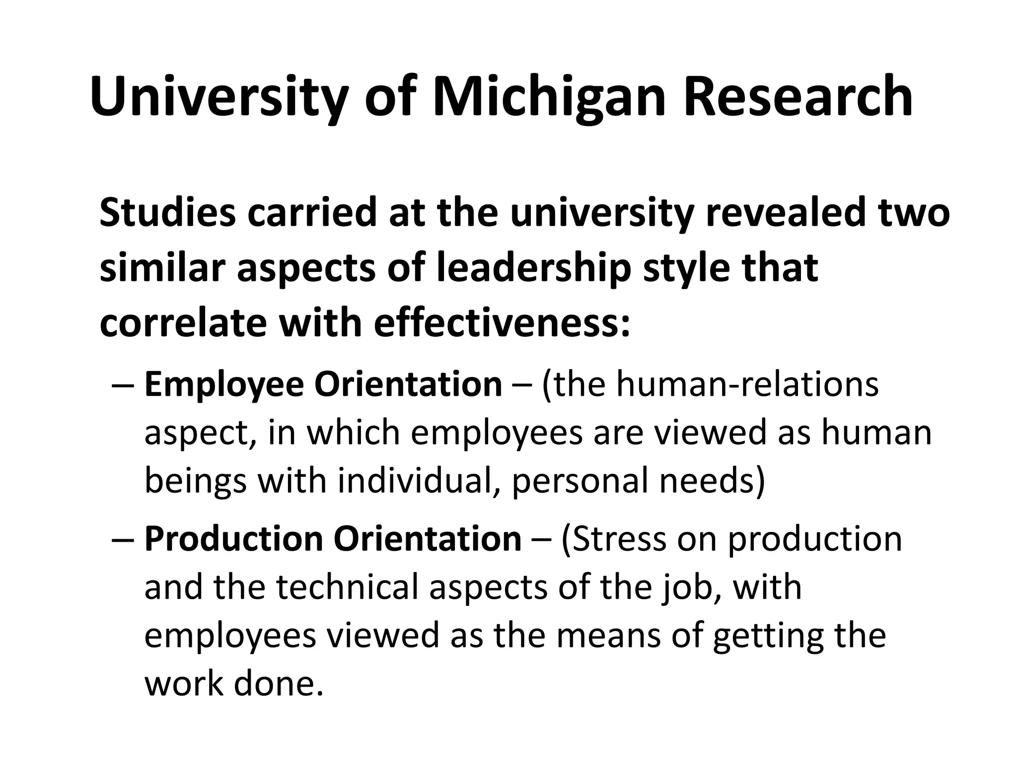 University of Michigan Research  Studies carried at the university revealed two similar aspects of leadership style that correlate with effectiveness: Employee Orientation  – (the human-relations aspect, in which employees are viewed as human beings with individual, personal needs) Production Orientation  – (Stress on production and the technical aspects of the job, with employees viewed as the means of getting the work done. 