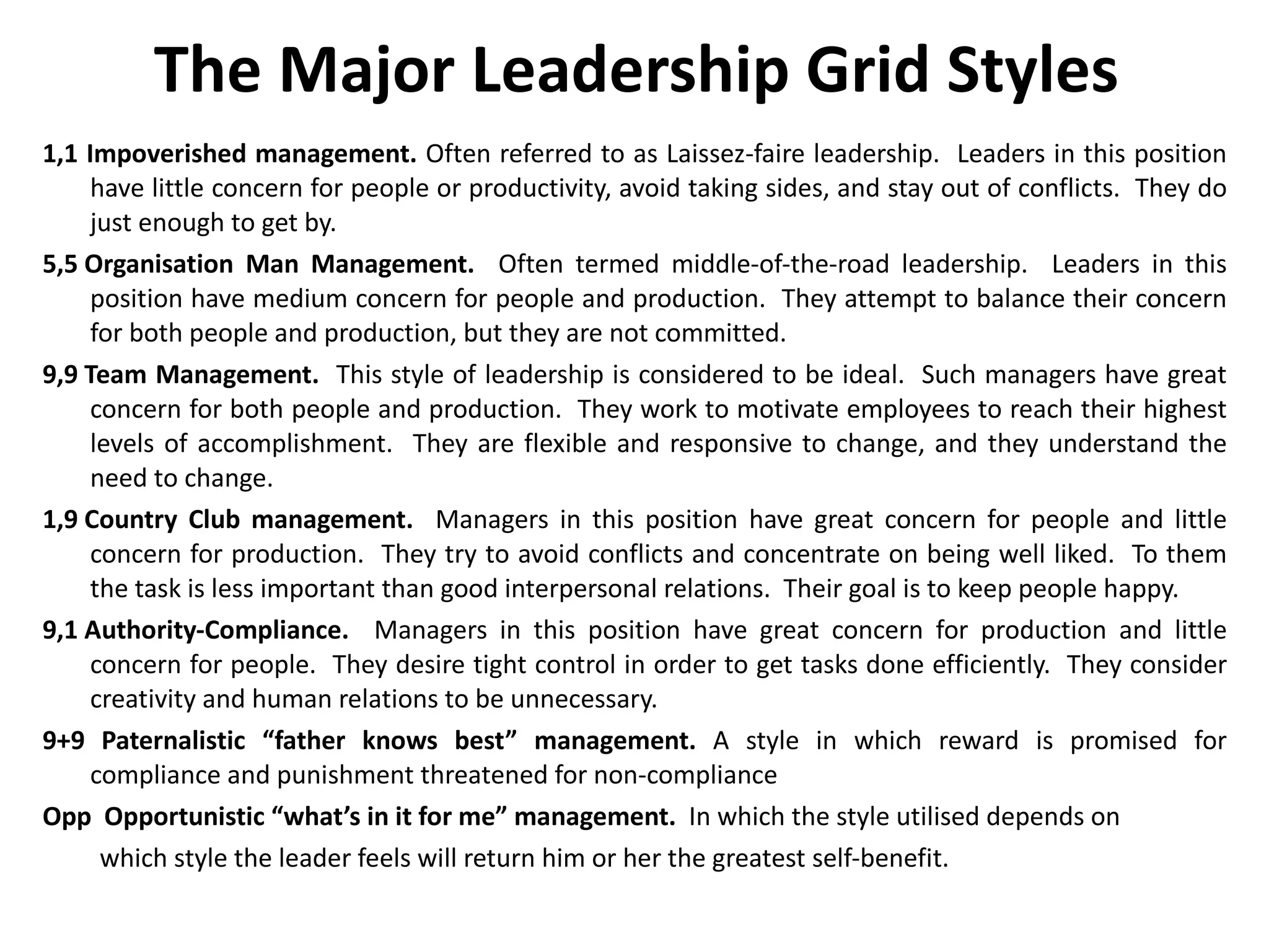 The Major Leadership Grid Styles 1,1 Impoverished management.  Often referred to as Laissez-faire leadership.  Leaders in this position have little concern for people or productivity, avoid taking sides, and stay out of conflicts.  They do just enough to get by. 5,5 Organisation Man Management.   Often termed middle-of-the-road leadership.  Leaders in this position have medium concern for people and production.  They attempt to balance their concern for both people and production, but they are not committed. 9,9 Team Management.   This style of leadership is considered to be ideal.  Such managers have great concern for both people and production.  They work to motivate employees to reach their highest levels of accomplishment.  They are flexible and responsive to change, and they understand the need to change.   1,9 Country Club management.   Managers in this position have great concern for people and little concern for production.  They try to avoid conflicts and concentrate on being well liked.  To them the task is less important than good interpersonal relations.  Their goal is to keep people happy.  9,1 Authority-Compliance.   Managers in this position have great concern for production and little concern for people.  They desire tight control in order to get tasks done efficiently.  They consider creativity and human relations to be unnecessary.  9+9 Paternalistic “father knows best” management.  A style in which reward is promised for compliance and punishment threatened for non-compliance Opp  Opportunistic “what’s in it for me” management.  In which the style utilised depends on  which style the leader feels will return him or her the greatest self-benefit. 