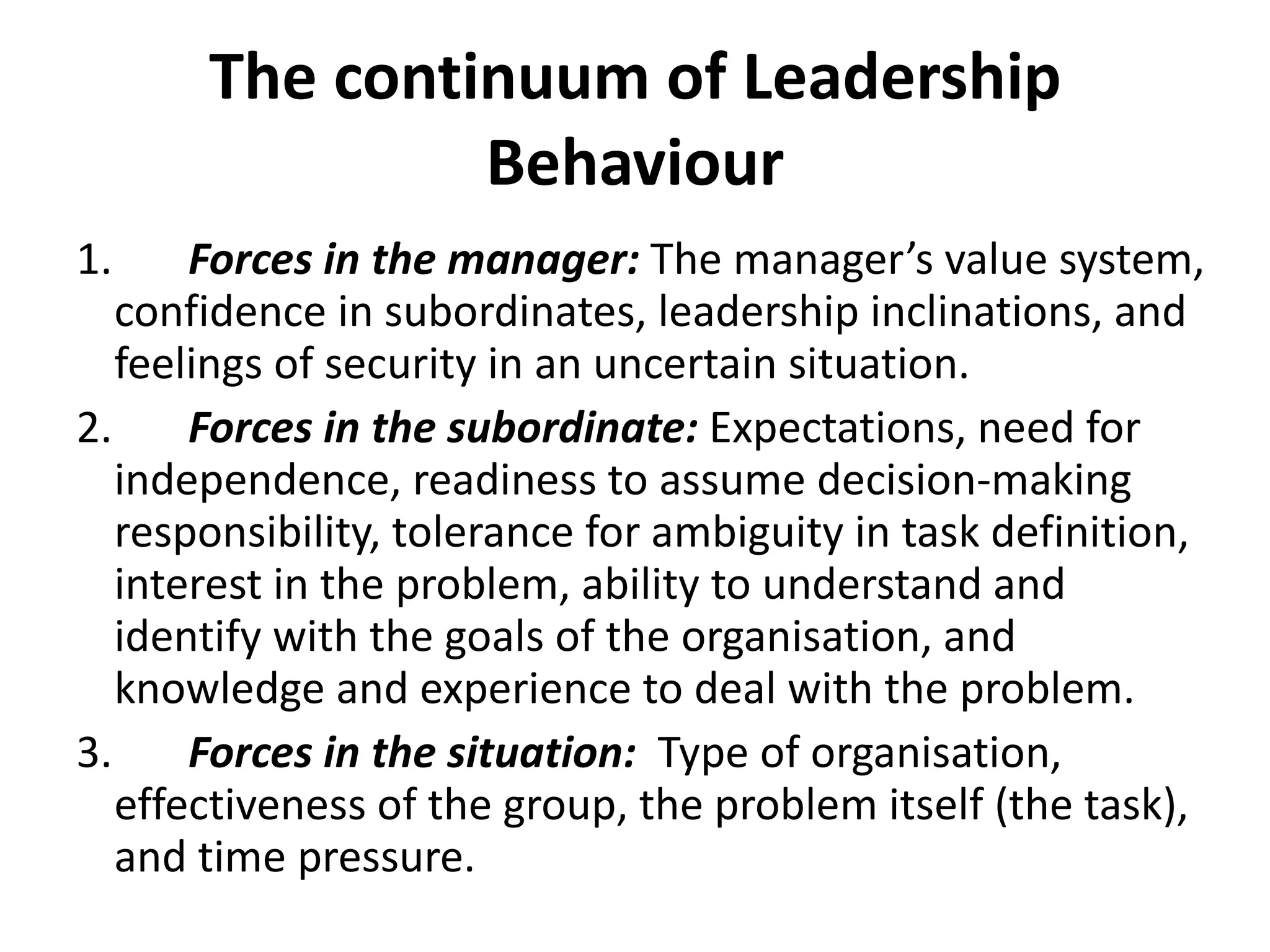The continuum of Leadership Behaviour 1.        Forces in the manager:  The manager’s value system, confidence in subordinates, leadership inclinations, and feelings of security in an uncertain situation. 2.        Forces in the subordinate:  Expectations, need for independence, readiness to assume decision-making responsibility, tolerance for ambiguity in task definition, interest in the problem, ability to understand and identify with the goals of the organisation, and knowledge and experience to deal with the problem. 3.        Forces in the situation:   Type of organisation, effectiveness of the group, the problem itself (the task), and time pressure. 