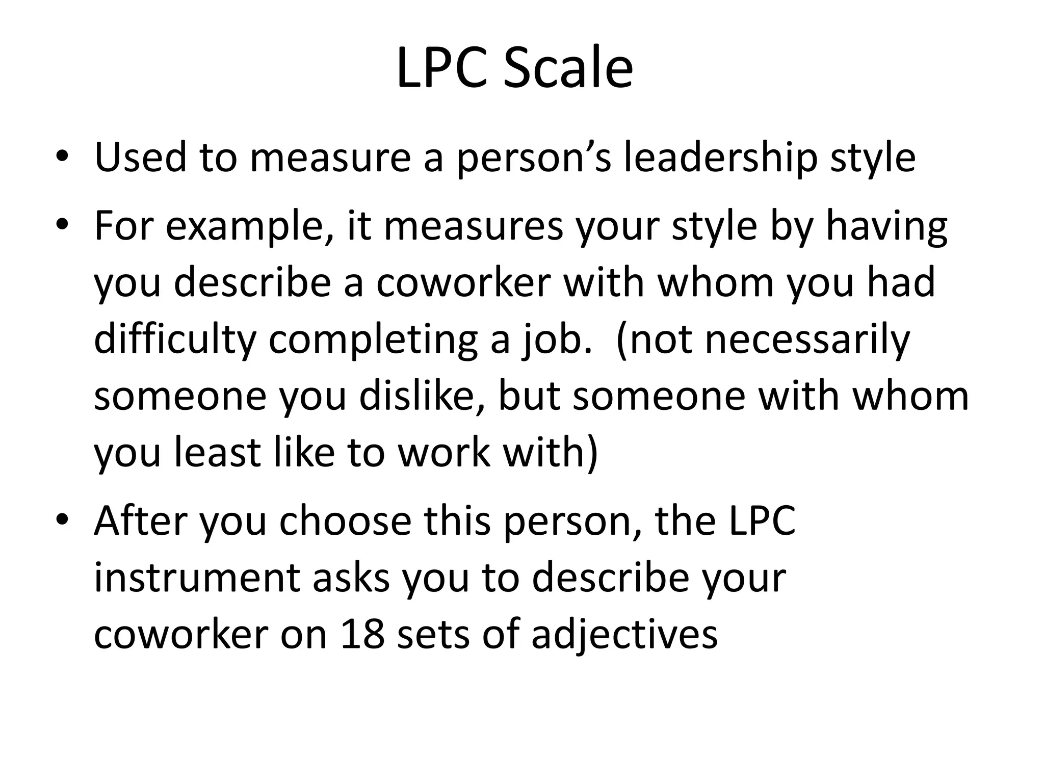 LPC Scale  Used to measure a person’s leadership style For example, it measures your style by having you describe a coworker with whom you had difficulty completing a job.  (not necessarily someone you dislike, but someone with whom you least like to work with) After you choose this person, the LPC instrument asks you to describe your coworker on 18 sets of adjectives  