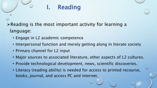 I. Reading
Reading is the most important activity for learning a
language:
• Engage in L2 academic competence
• Interpersonal function and merely getting along in literate society
• Primary channel for L2 input
• Major sources to associated literature, other aspects of L2 cultures.
• Provide technological development, news, scientific discoveries.
• Literacy (reading ability) is needed for access to printed recourse,
books, journal, and access PC and internet.
 