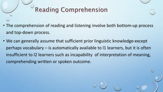 • The comprehension of reading and listening involve both bottom-up process
and top-down process.
• We can generally assume that sufficient prior linguistic knowledge-except
perhaps vocabulary – is automatically available to l1 learners, but it is often
insufficient to l2 learners such as incapability of interpretation of meaning,
comprehending written or spoken outcome.
 