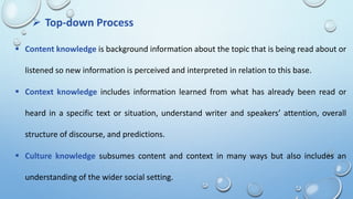  Top-down Process
 Content knowledge is background information about the topic that is being read about or
listened so new information is perceived and interpreted in relation to this base.
 Context knowledge includes information learned from what has already been read or
heard in a specific text or situation, understand writer and speakers’ attention, overall
structure of discourse, and predictions.
 Culture knowledge subsumes content and context in many ways but also includes an
understanding of the wider social setting.
 