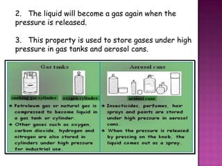2. The liquid will become a gas again when the
pressure is released.

3. This property is used to store gases under high
pressure in gas tanks and aerosol cans.
 