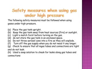 The following safety measures must be followed when using
gases under high pressure.

(a) Place the gas tank upright.
(b) Keep the gas tank away from heat sources (fire) or sunlight.
(c) Light a match forst before turning on the gas.
(d) do not store the gas tank in an enclosed space.
(e) Do not throw aerosol cans into a fire as they will explode.
(f) Turn off the gas supply when you do not need it any longer.
(g) Check to ensure that all mgas tubes and connections are tight
and do not leak.
(h) Used a soap solution to cheak for leaks along gas tubes and
connections
 