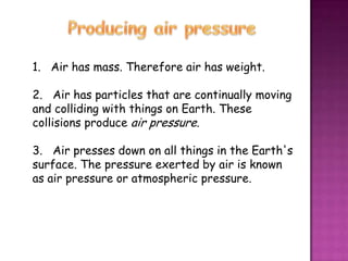 1. Air has mass. Therefore air has weight.

2. Air has particles that are continually moving
and colliding with things on Earth. These
collisions produce air pressure.

3. Air presses down on all things in the Earth's
surface. The pressure exerted by air is known
as air pressure or atmospheric pressure.
 