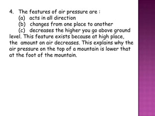 4. The features of air pressure are :
    (a) acts in all direction
    (b) changes from one place to another
    (c) decreases the higher you go above ground
level. This feature exists because at high place,
the amount on air decreases. This explains why the
air pressure on the top of a mountain is lower that
at the foot of the mountain.
 