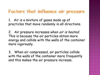 1. Air is a mixture of gases made up of
practicles that move randomly in all directions.

2. Air pressure increases when air is heated.
This is because the air particles obtain more
energy and collide with the walls of the container
more vigorously.

3. When air compressed, air particles collide
with the walls of the container more frequently
and this makes the air pressure increase.
 